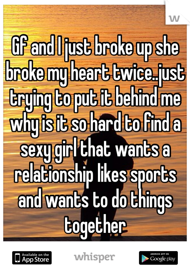Gf and I just broke up she broke my heart twice..just trying to put it behind me why is it so hard to find a sexy girl that wants a relationship likes sports and wants to do things together 