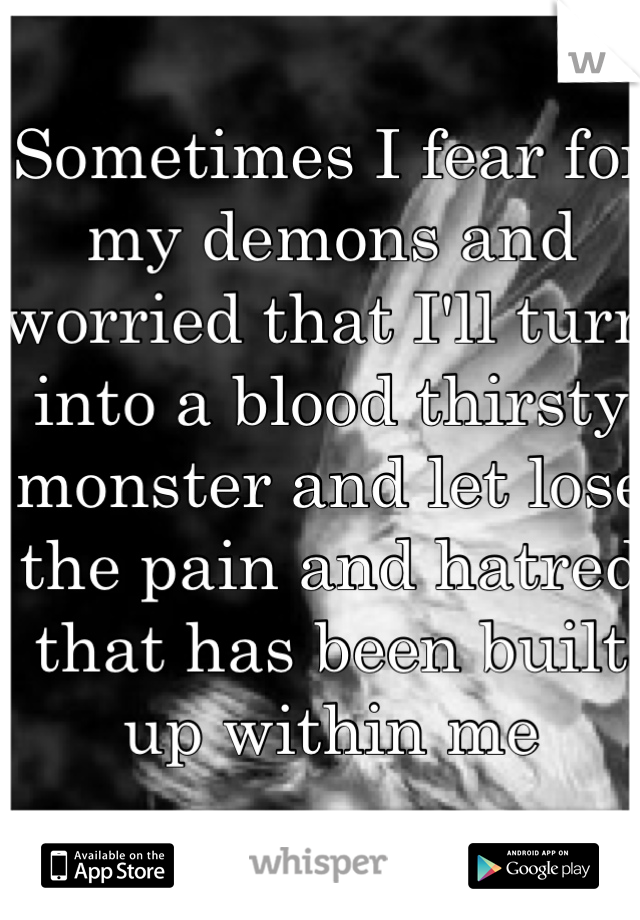 Sometimes I fear for my demons and worried that I'll turn into a blood thirsty monster and let lose the pain and hatred that has been built up within me