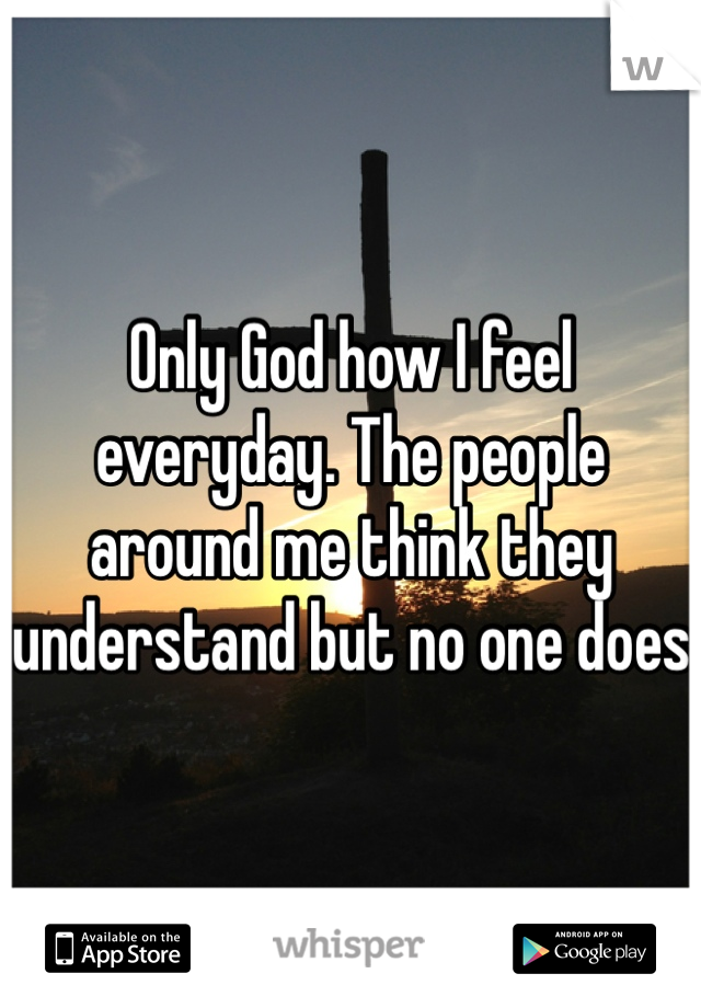 Only God how I feel everyday. The people around me think they understand but no one does 
