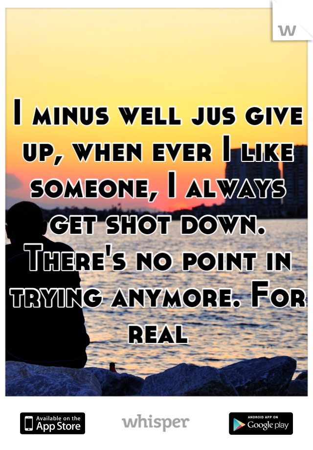 I minus well jus give up, when ever I like someone, I always get shot down. There's no point in trying anymore. For real