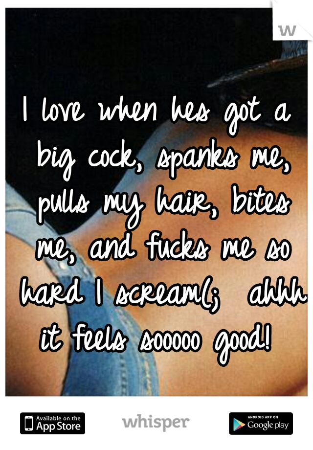 I love when hes got a big cock, spanks me, pulls my hair, bites me, and fucks me so hard I scream(;  ahhh it feels sooooo good! 