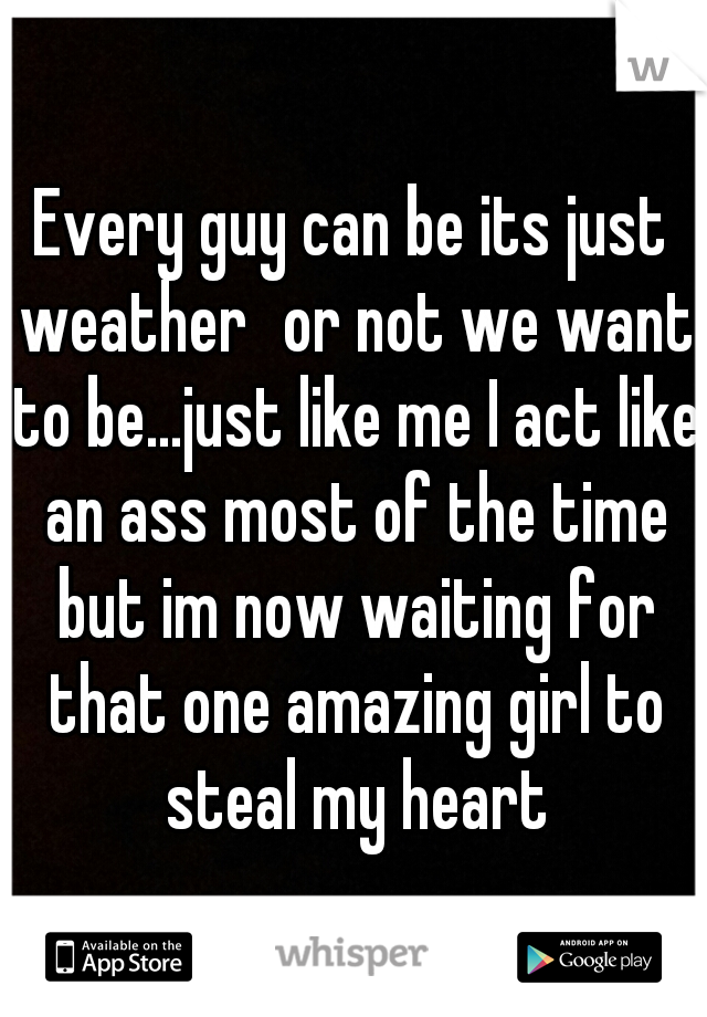 Every guy can be its just weather
or not we want to be...just like me I act like an ass most of the time but im now waiting for that one amazing girl to steal my heart