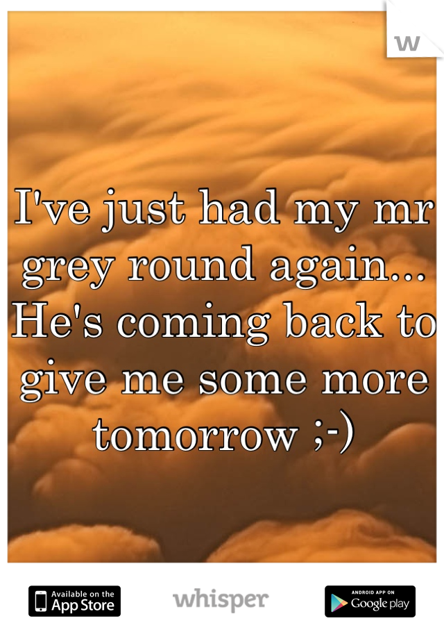 I've just had my mr grey round again... He's coming back to give me some more tomorrow ;-) 