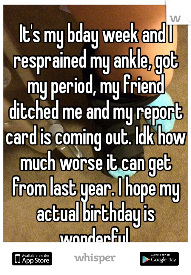 It's my bday week and I resprained my ankle, got my period, my friend ditched me and my report card is coming out. Idk how much worse it can get from last year. I hope my actual birthday is wonderful.