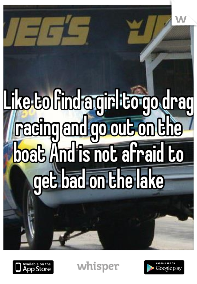 Like to find a girl to go drag racing and go out on the boat And is not afraid to get bad on the lake