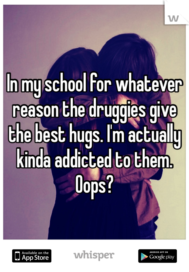 In my school for whatever reason the druggies give the best hugs. I'm actually kinda addicted to them. Oops? 