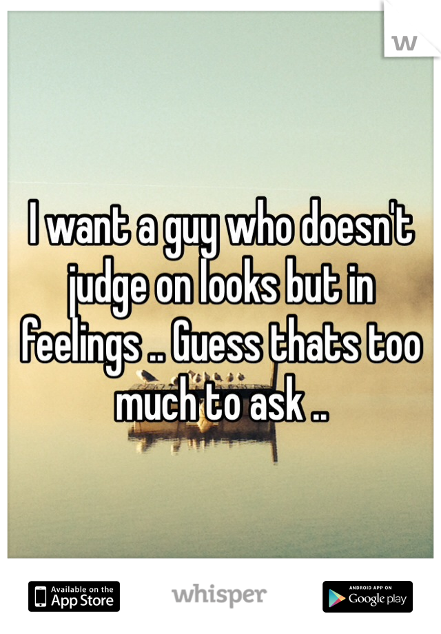 I want a guy who doesn't judge on looks but in feelings .. Guess thats too much to ask .. 