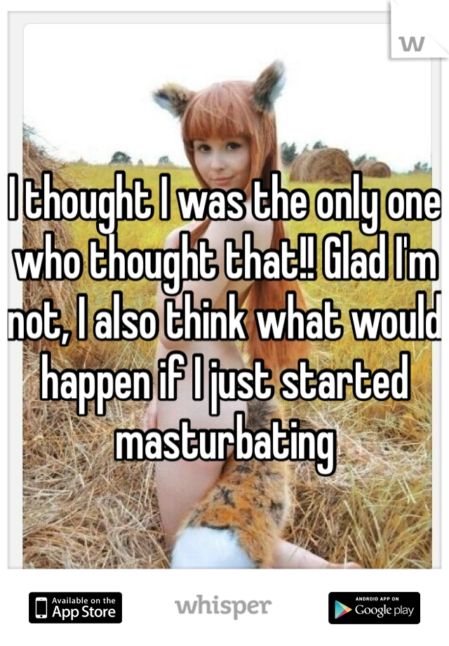 I thought I was the only one who thought that!! Glad I'm not, I also think what would happen if I just started masturbating 
