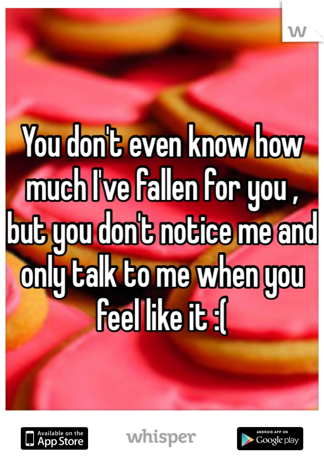 You don't even know how much I've fallen for you , but you don't notice me and only talk to me when you feel like it :( 