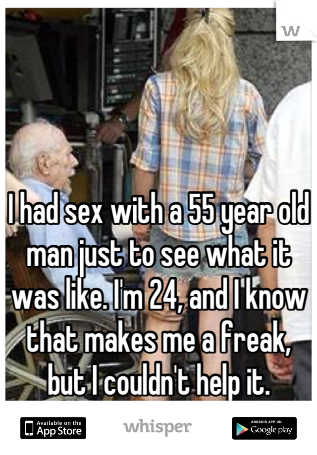 I had sex with a 55 year old man just to see what it was like. I'm 24, and I know that makes me a freak, but I couldn't help it.