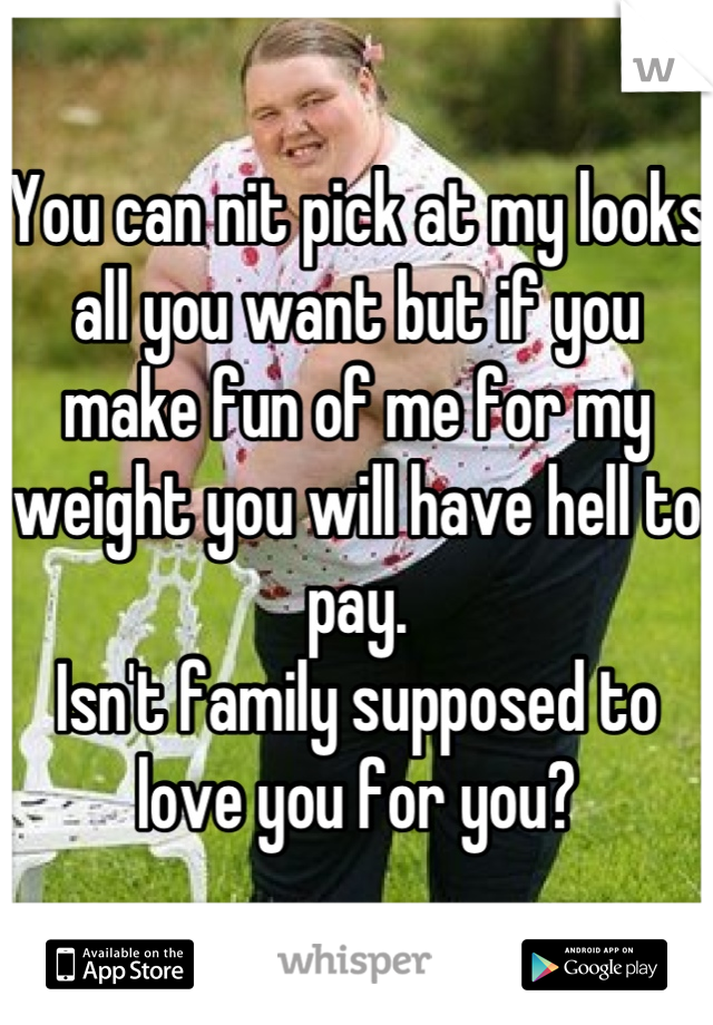 You can nit pick at my looks all you want but if you make fun of me for my weight you will have hell to pay. 
Isn't family supposed to love you for you?
