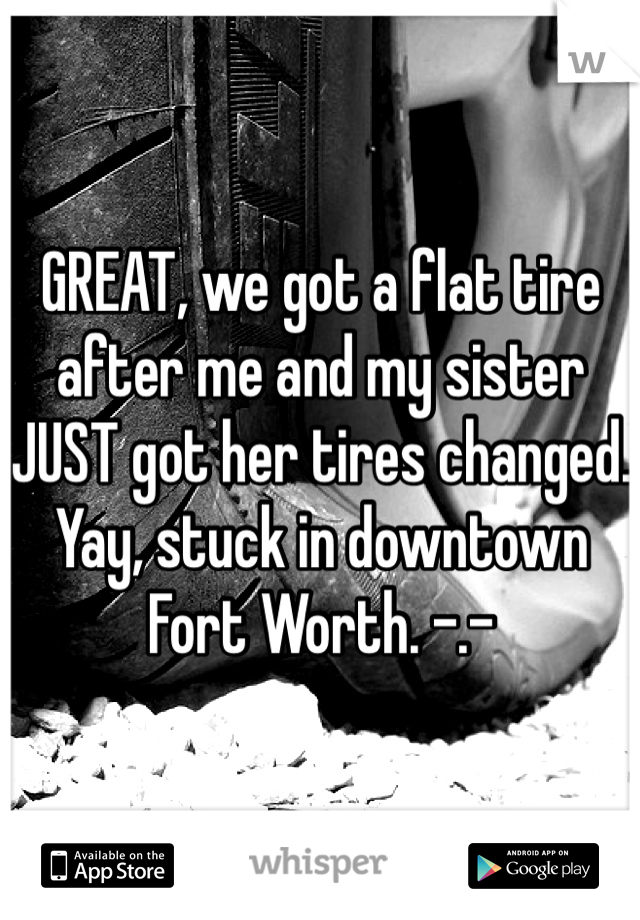 GREAT, we got a flat tire after me and my sister JUST got her tires changed. Yay, stuck in downtown Fort Worth. -.-