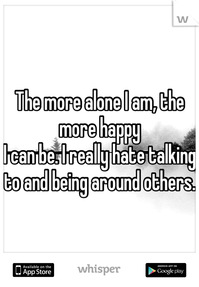 The more alone I am, the more happy
I can be. I really hate talking to and being around others. 