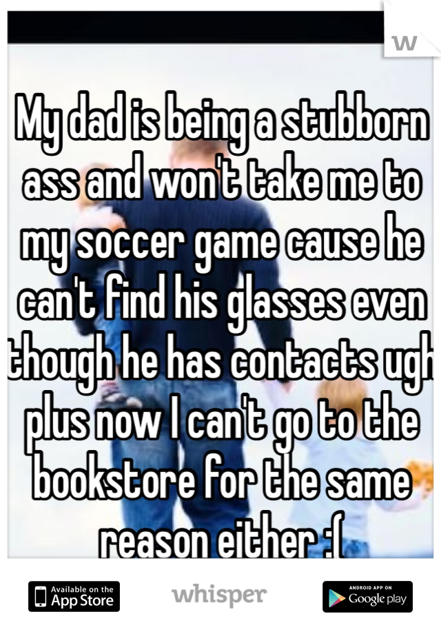 My dad is being a stubborn ass and won't take me to my soccer game cause he can't find his glasses even though he has contacts ugh plus now I can't go to the bookstore for the same reason either :(