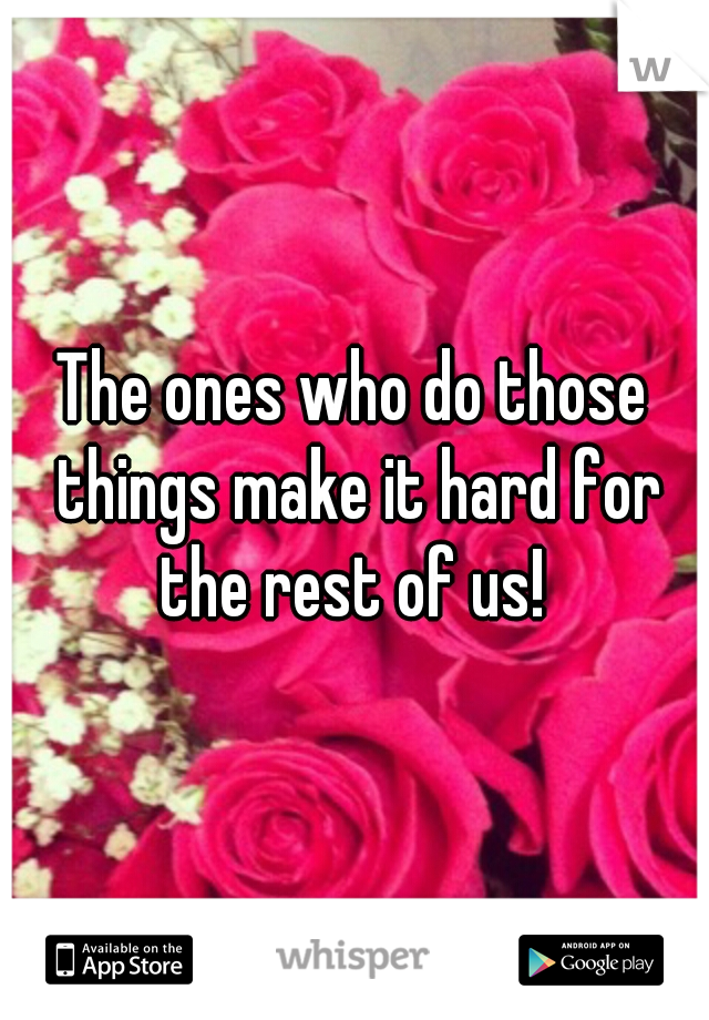 The ones who do those things make it hard for the rest of us! 