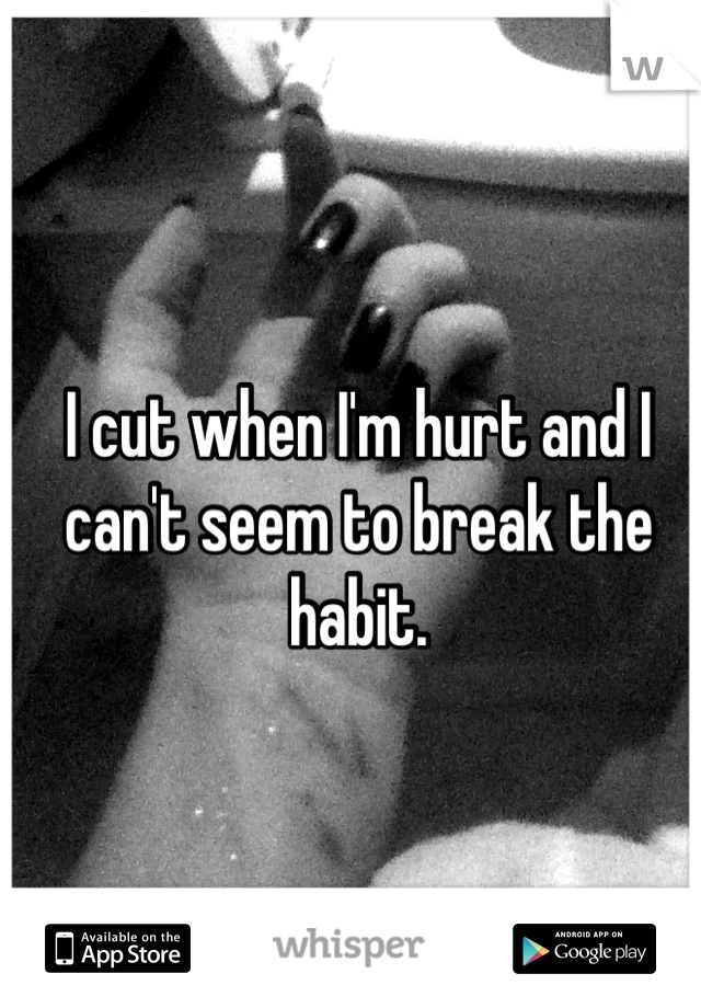 I cut when I'm hurt and I can't seem to break the habit.