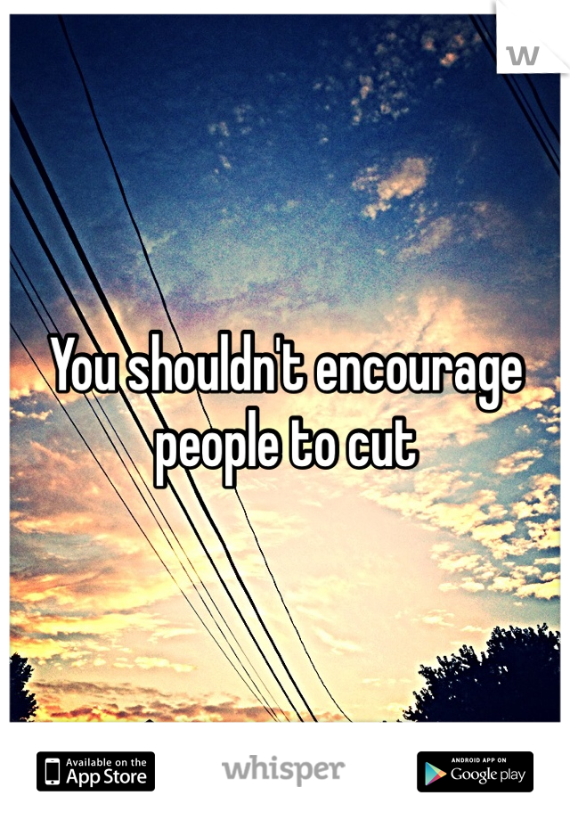 You shouldn't encourage people to cut 