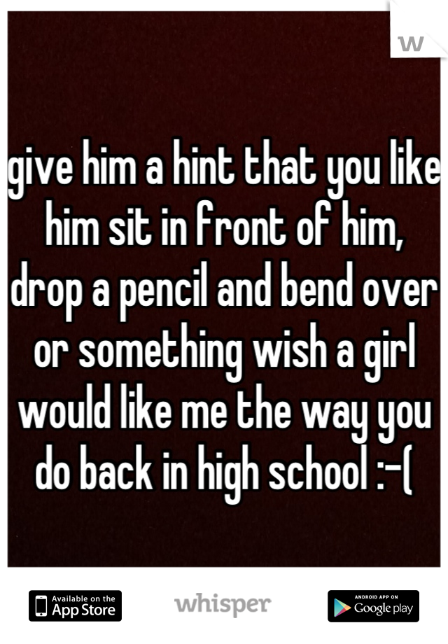 give him a hint that you like him sit in front of him, drop a pencil and bend over or something wish a girl would like me the way you do back in high school :-(