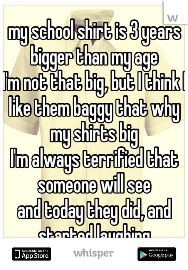 my school shirt is 3 years bigger than my age
I'm not that big, but I think I like them baggy that why my shirts big
I'm always terrified that someone will see
and today they did, and started laughing