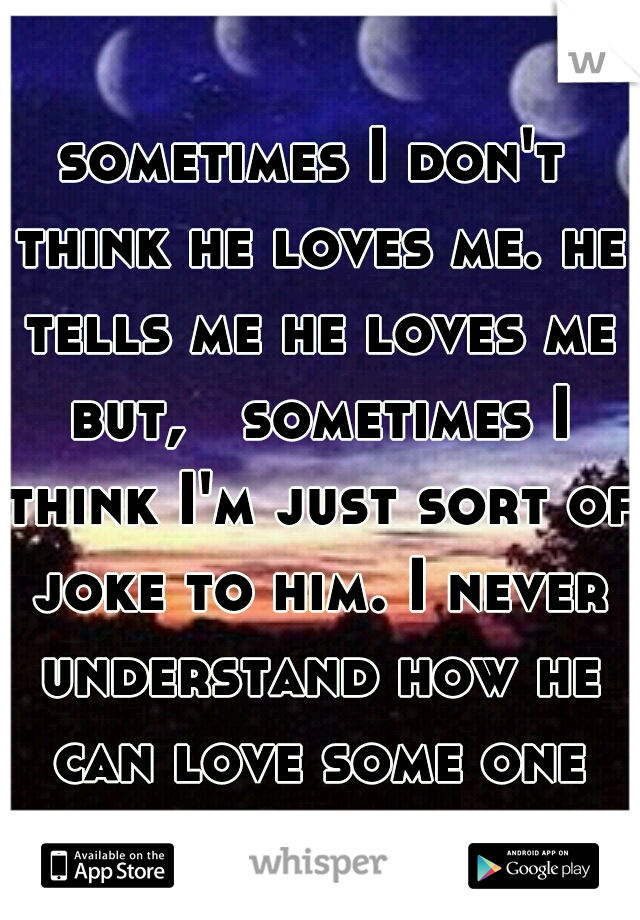 sometimes I don't think he loves me. he tells me he loves me but,   sometimes I think I'm just sort of joke to him. I never understand how he can love some one like me.  