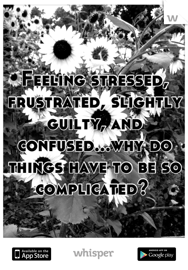 Feeling stressed, frustrated, slightly guilty, and confused...why do things have to be so complicated? 