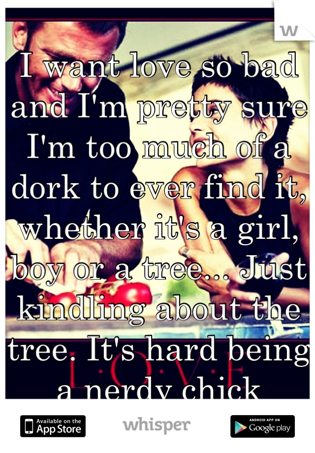 I want love so bad and I'm pretty sure I'm too much of a dork to ever find it, whether it's a girl, boy or a tree... Just kindling about the tree. It's hard being a nerdy chick