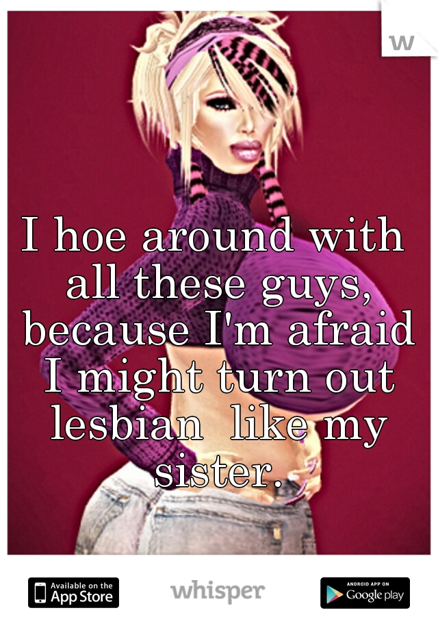 I hoe around with all these guys, because I'm afraid I might turn out lesbian  like my sister.