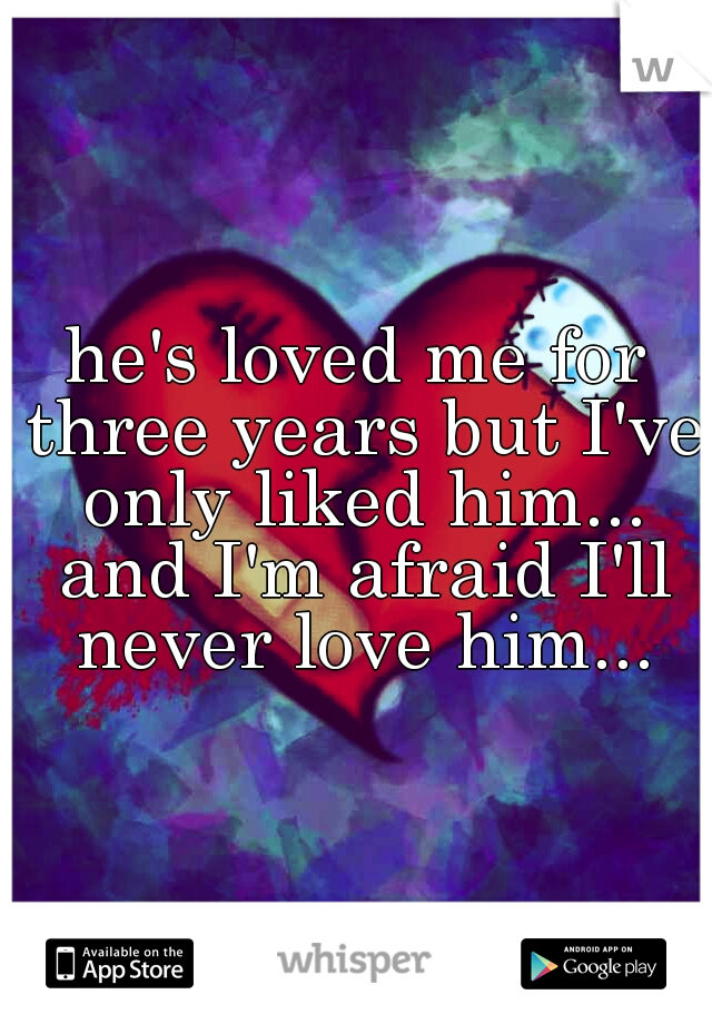 he's loved me for three years but I've only liked him... and I'm afraid I'll never love him...