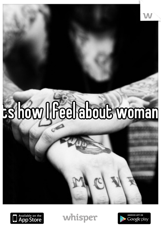Its how I feel about woman. 
