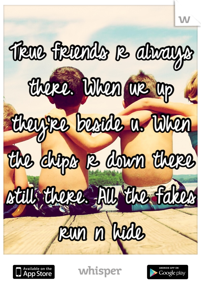 True friends r always there. When ur up they're beside u. When the chips r down there still there. All the fakes run n hide