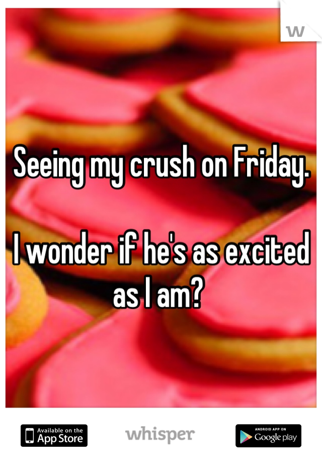 Seeing my crush on Friday. 

I wonder if he's as excited as I am? 