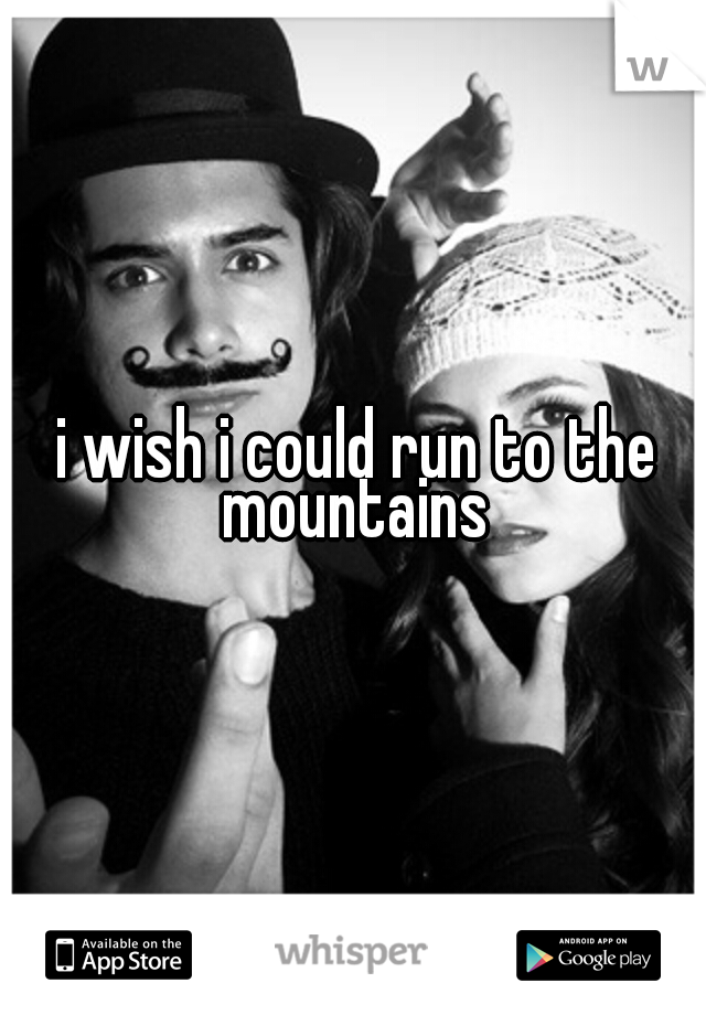 i wish i could run to the mountains 