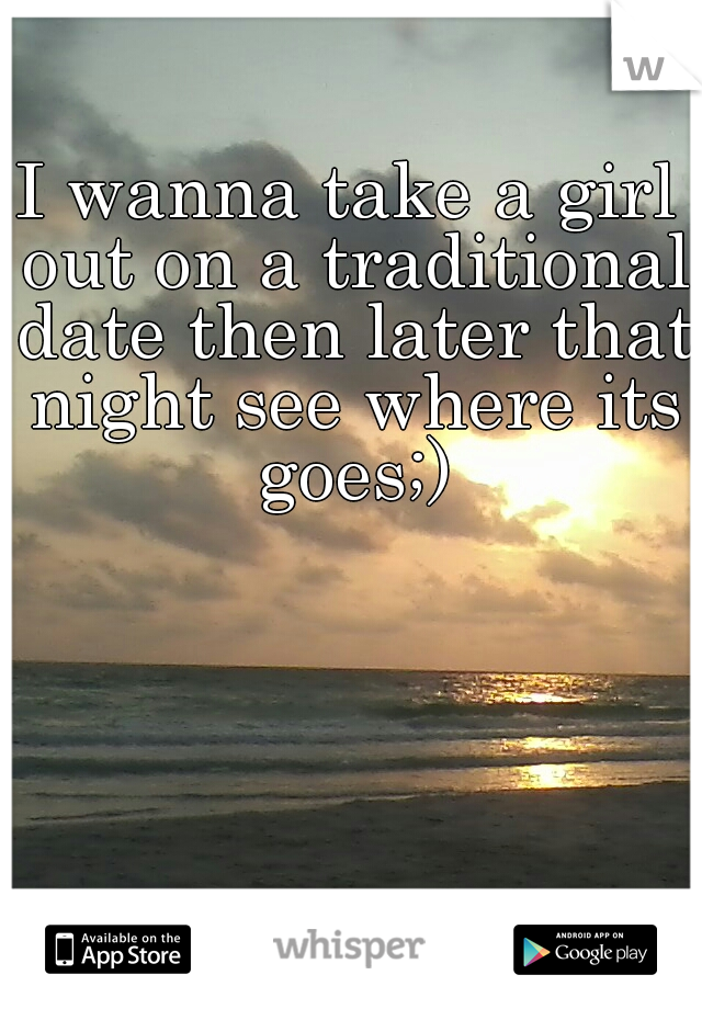 I wanna take a girl out on a traditional date then later that night see where its goes;)