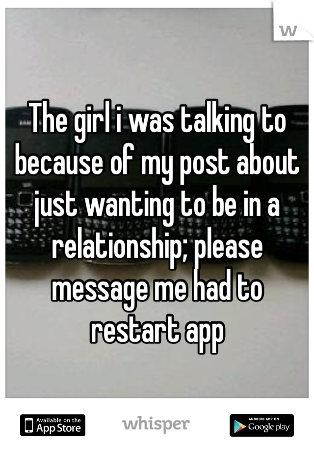 The girl i was talking to because of my post about just wanting to be in a relationship; please message me had to restart app 