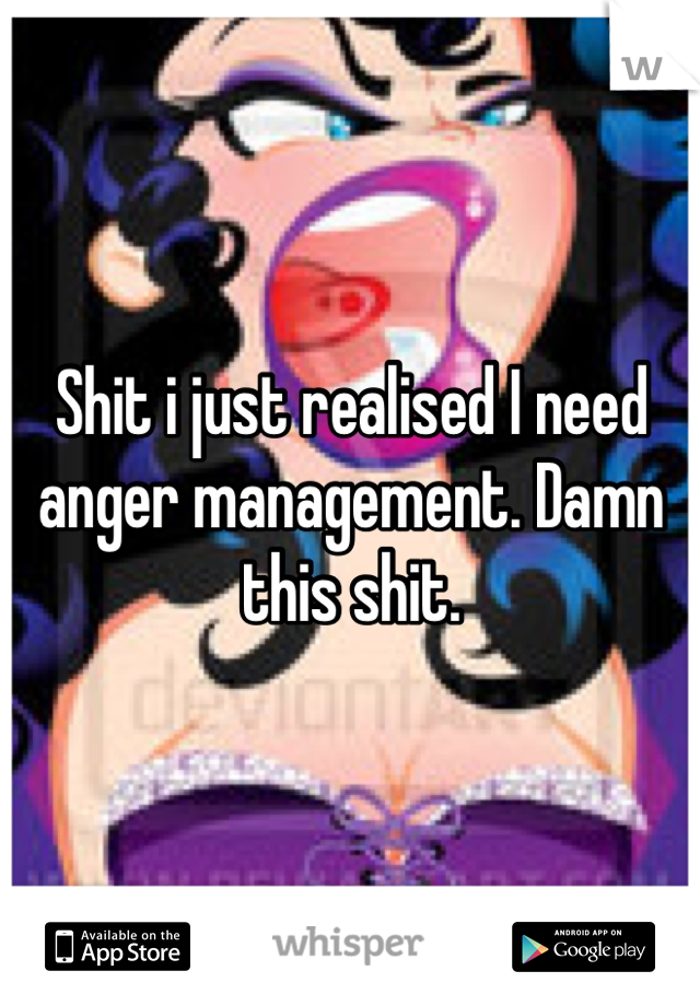 Shit i just realised I need anger management. Damn this shit.