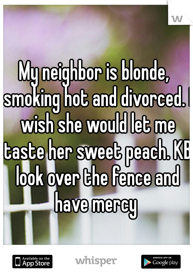 My neighbor is blonde,  smoking hot and divorced. I wish she would let me taste her sweet peach. KB look over the fence and have mercy 