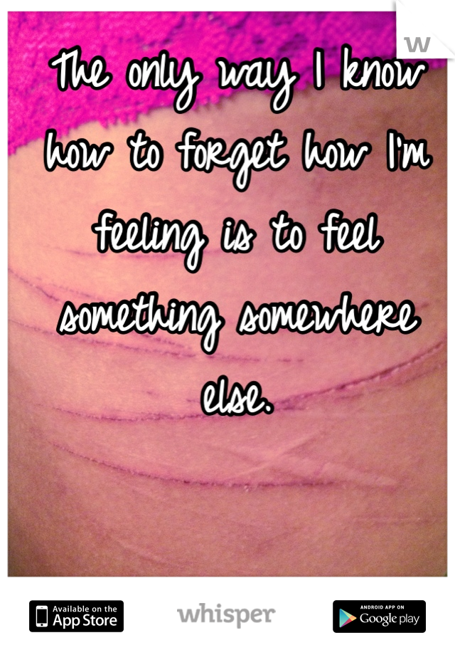 The only way I know how to forget how I'm feeling is to feel something somewhere else. 