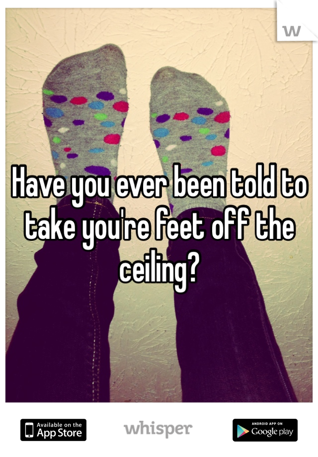 Have you ever been told to take you're feet off the ceiling? 