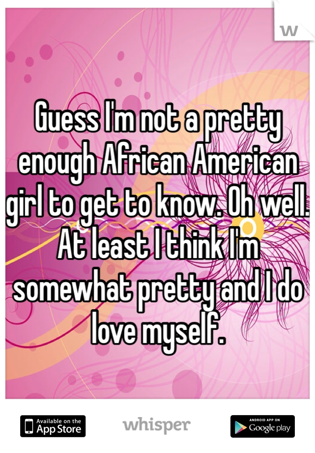 Guess I'm not a pretty enough African American girl to get to know. Oh well. At least I think I'm somewhat pretty and I do love myself. 