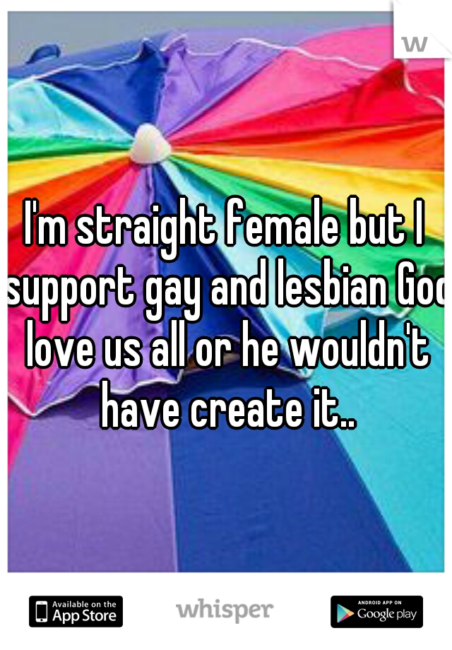 I'm straight female but I support gay and lesbian God love us all or he wouldn't have create it..
