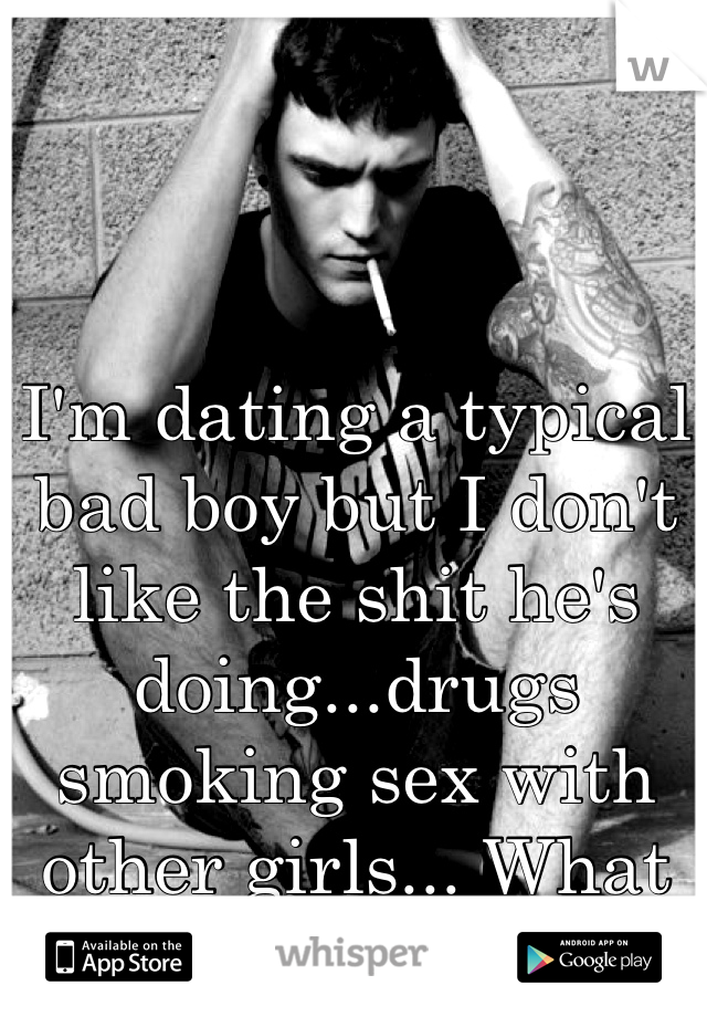 I'm dating a typical bad boy but I don't like the shit he's doing...drugs smoking sex with other girls... What do I do?