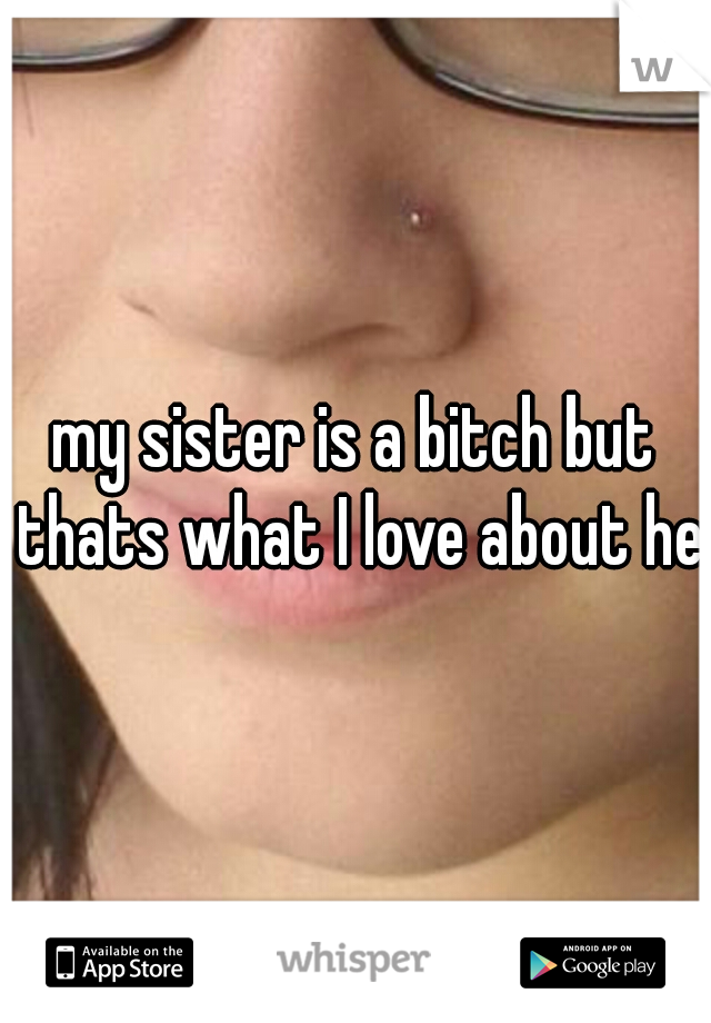 my sister is a bitch but thats what I love about her