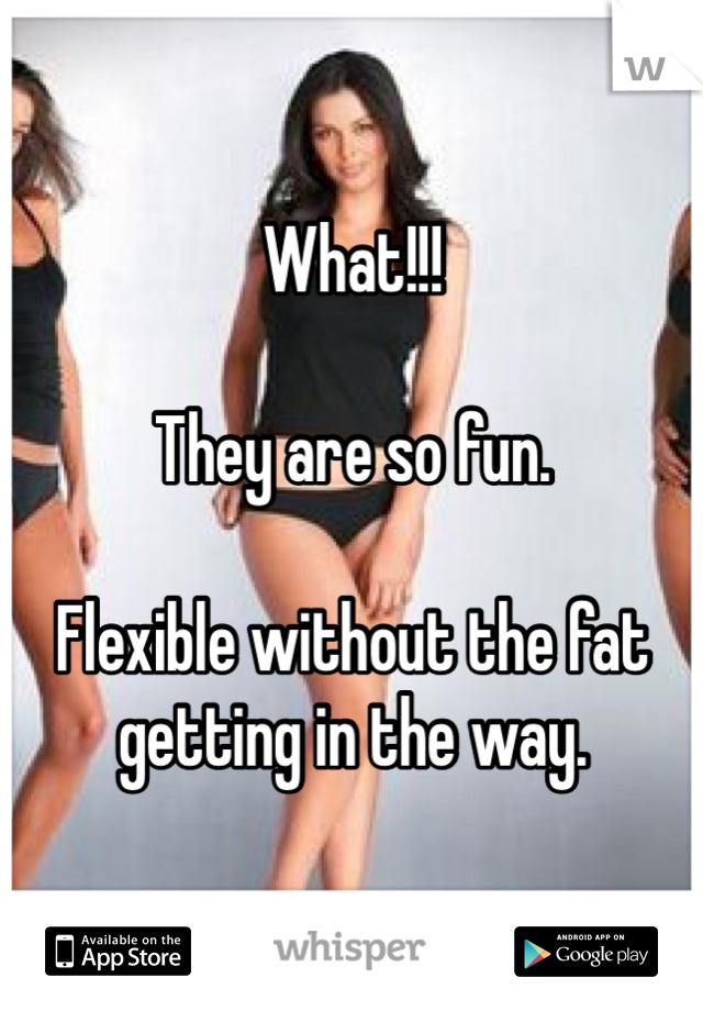 What!!! 

They are so fun. 

Flexible without the fat getting in the way. 