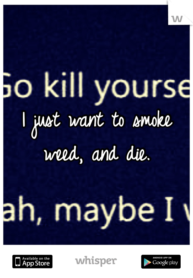 I just want to smoke weed, and die. 