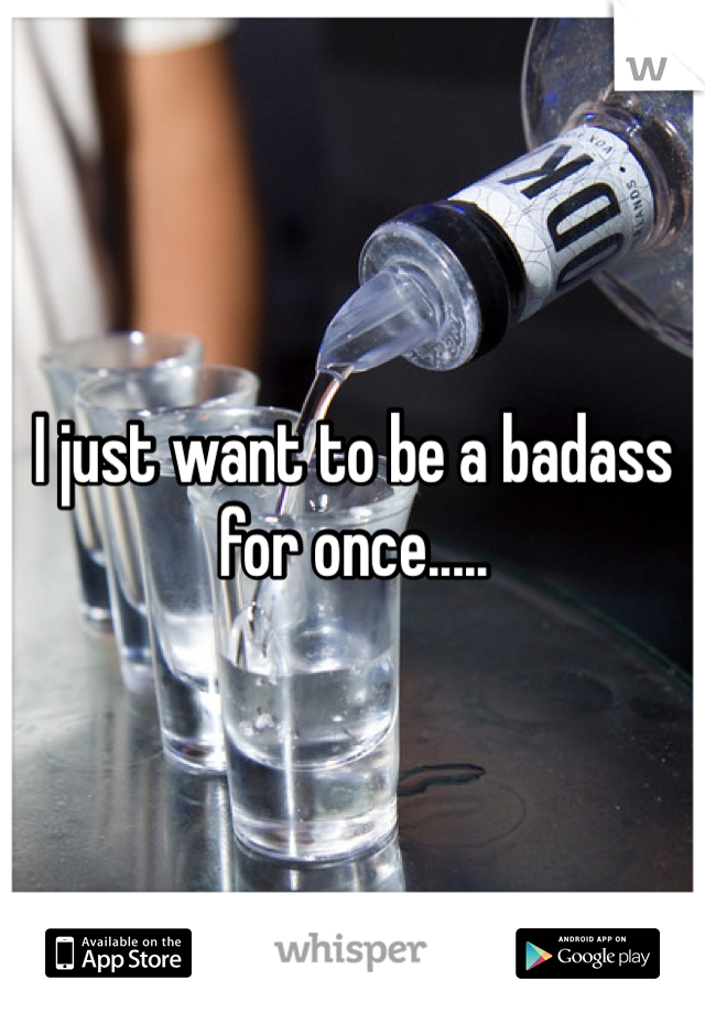 I just want to be a badass for once.....