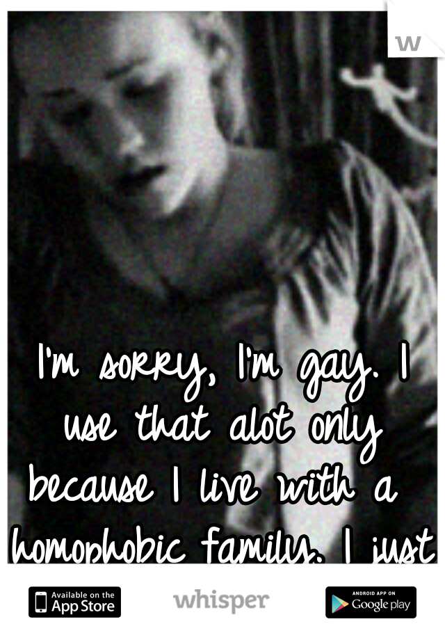  I'm sorry, I'm gay. I use that alot only because I live with a  homophobic family. I just want to end it all.