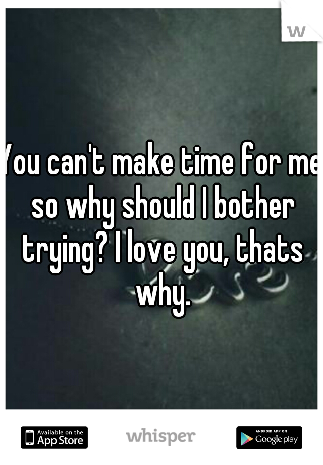 You can't make time for me so why should I bother trying? I love you, thats why.