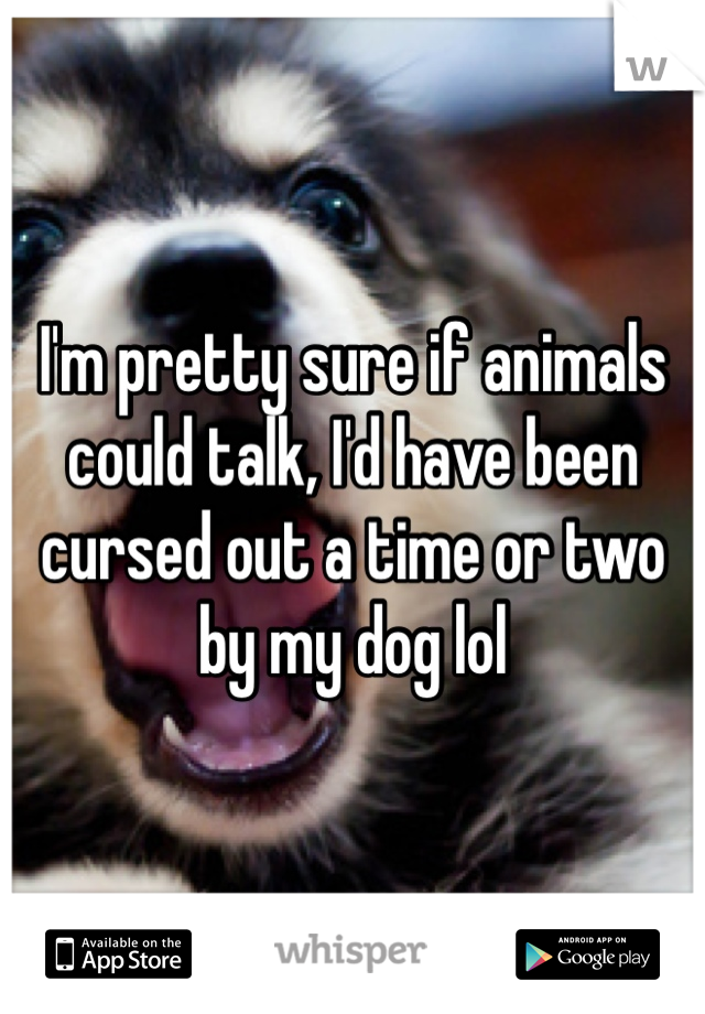 I'm pretty sure if animals could talk, I'd have been cursed out a time or two by my dog lol 