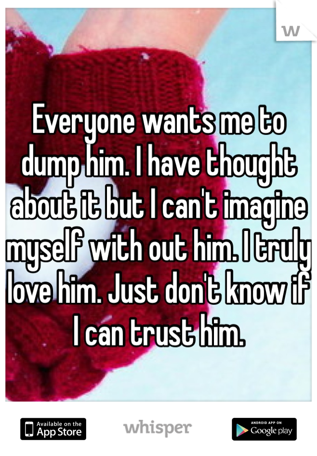 Everyone wants me to dump him. I have thought about it but I can't imagine myself with out him. I truly love him. Just don't know if I can trust him. 