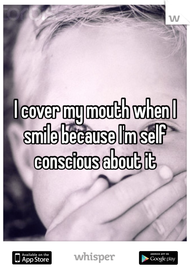 I cover my mouth when I smile because I'm self conscious about it